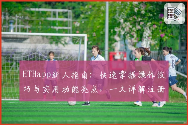 HTHapp新人指南：快速掌握操作技巧与实用功能亮点，一文详解注册安装全过程