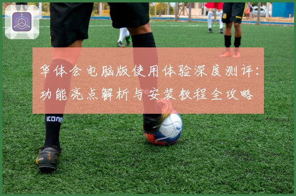 华体会电脑版使用体验深度测评:功能亮点解析与安装教程全攻略