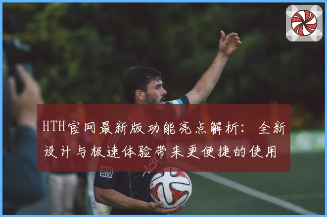 HTH官网最新版功能亮点解析：全新设计与极速体验带来更便捷的使用感受