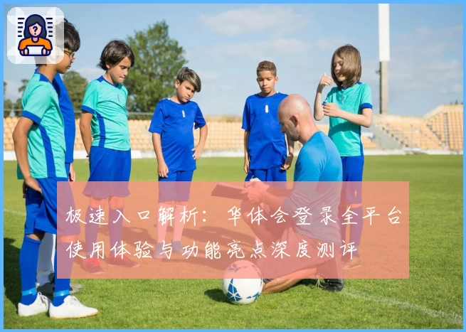 极速入口解析:华体会登录全平台使用体验与功能亮点深度测评