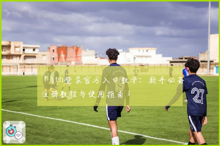 「hth登录官方入口教学：新手必备注册教程与使用指南」
