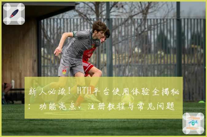 新人必读！HTH平台使用体验全揭秘：功能亮点、注册教程与常见问题解答