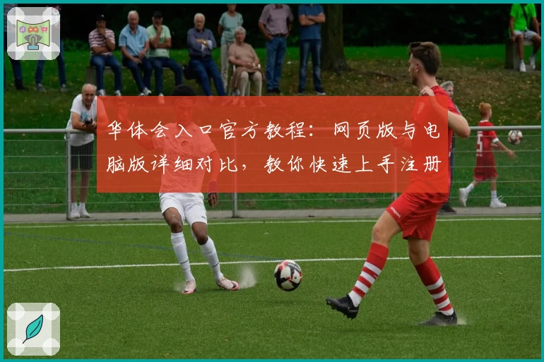 华体会入口官方教程：网页版与电脑版详细对比，教你快速上手注册与使用