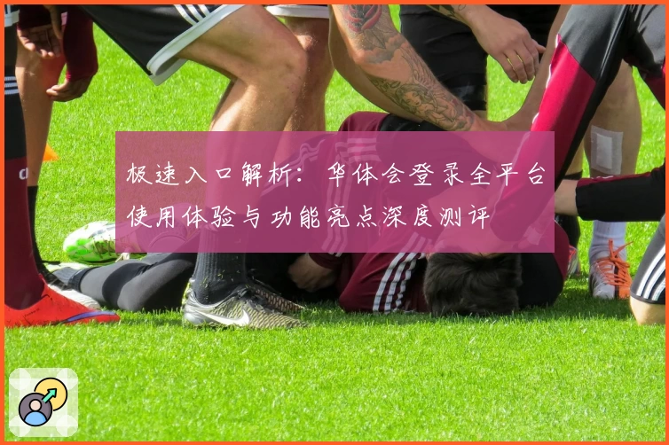 极速入口解析:华体会登录全平台使用体验与功能亮点深度测评