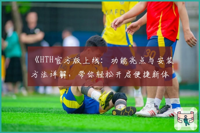 《HTH官方版上线:功能亮点与安装方法详解,带你轻松开启便捷新体验》