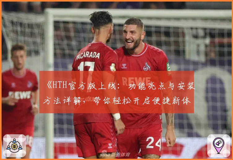 《HTH官方版上线:功能亮点与安装方法详解,带你轻松开启便捷新体验》
