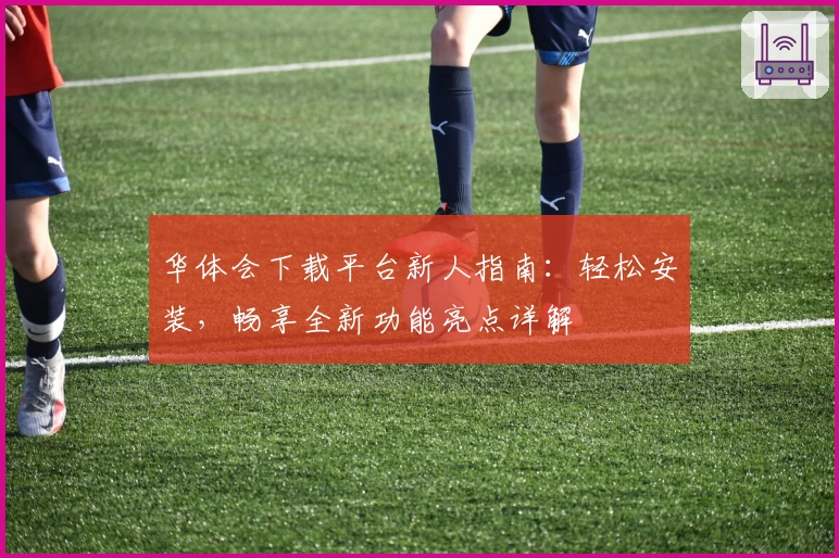 华体会下载平台新人指南:轻松安装,畅享全新功能亮点详解