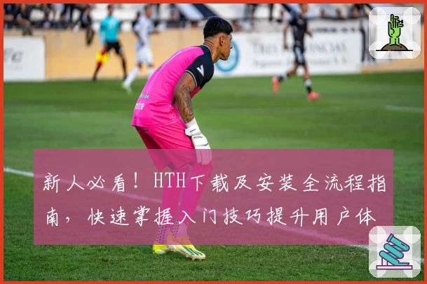 新人必看！HTH下载及安装全流程指南，快速掌握入门技巧提升用户体验