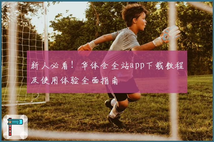 新人必看！华体会全站app下载教程及使用体验全面指南