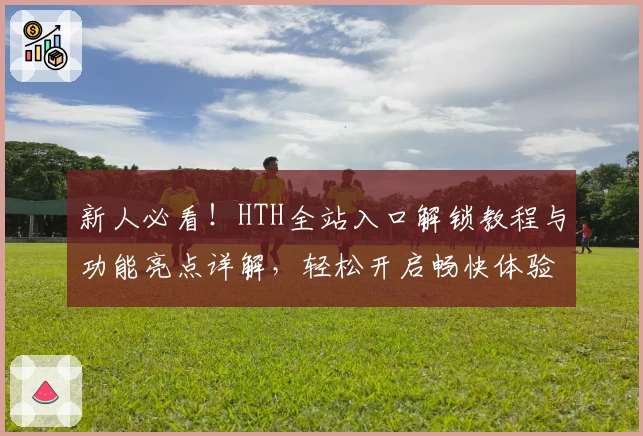 新人必看！HTH全站入口解锁教程与功能亮点详解，轻松开启畅快体验