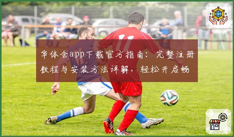 华体会app下载官方指南:完整注册教程与安装方法详解,轻松开启畅快使用体验