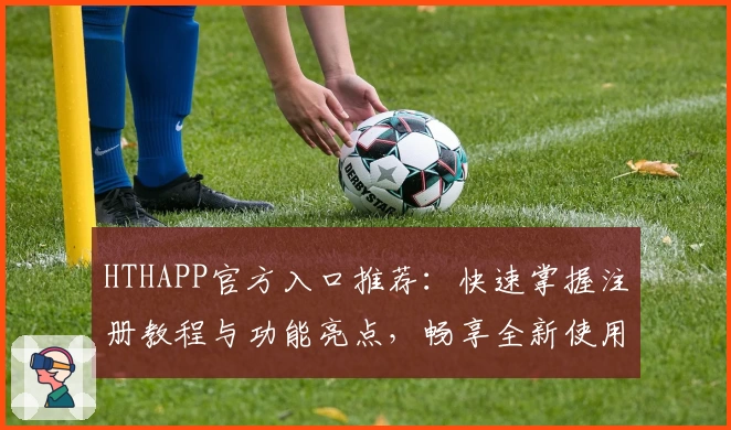 HTHAPP官方入口推荐：快速掌握注册教程与功能亮点，畅享全新使用体验