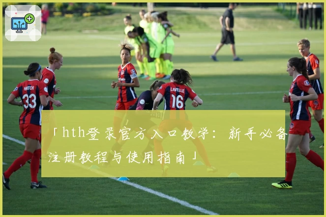「hth登录官方入口教学：新手必备注册教程与使用指南」