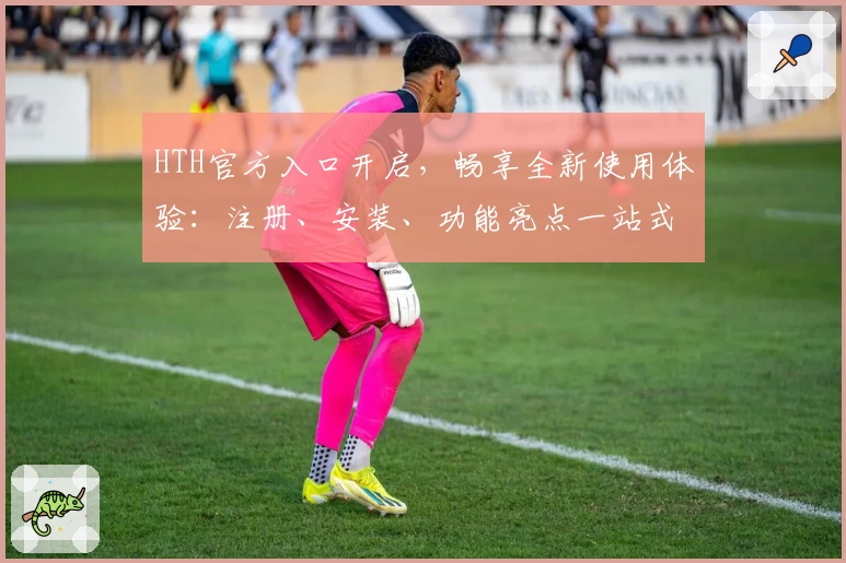 HTH官方入口开启，畅享全新使用体验：注册、安装、功能亮点一站式详解