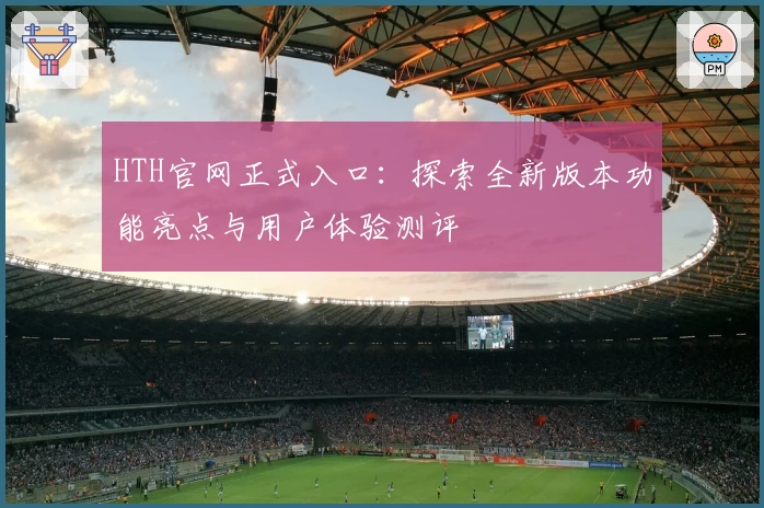 HTH官网正式入口：探索全新版本功能亮点与用户体验测评