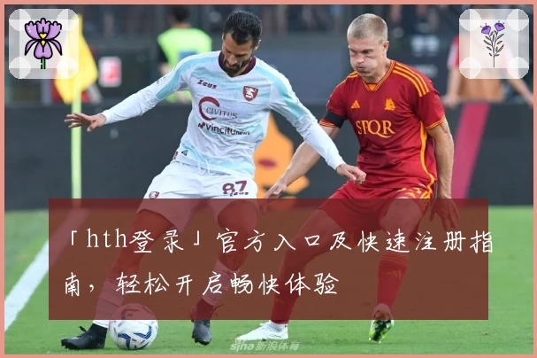 「hth登录」官方入口及快速注册指南，轻松开启畅快体验