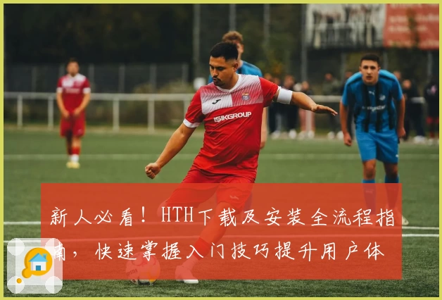 新人必看！HTH下载及安装全流程指南，快速掌握入门技巧提升用户体验