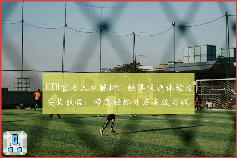 HTH官方入口解析：畅享极速体验与安装教程，带您轻松开启高效之旅