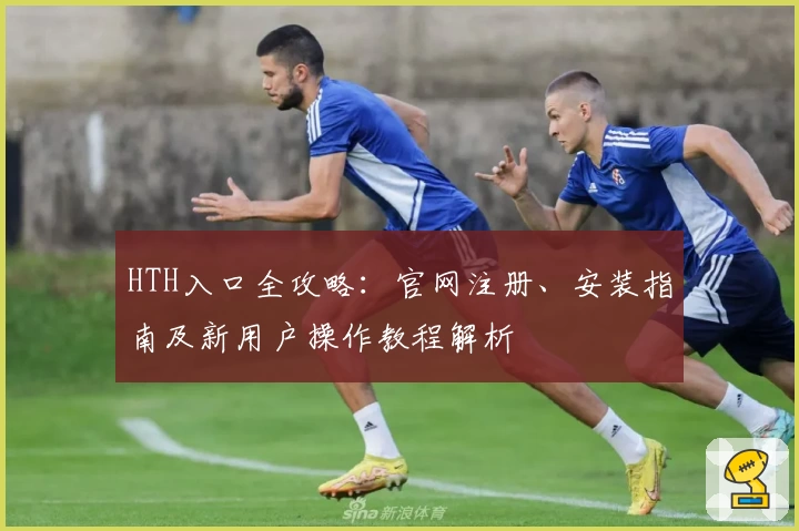 HTH入口全攻略：官网注册、安装指南及新用户操作教程解析