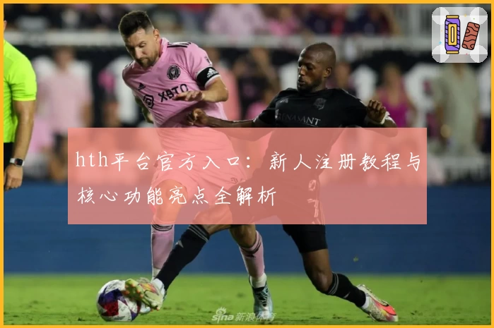 hth平台官方入口：新人注册教程与核心功能亮点全解析