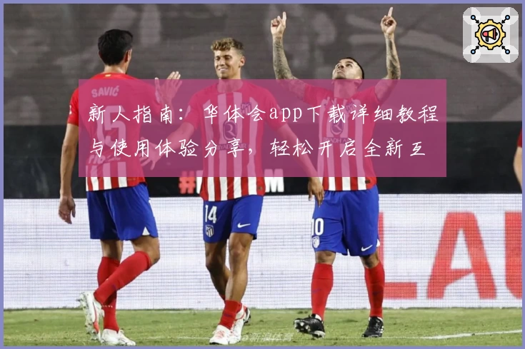新人指南：华体会app下载详细教程与使用体验分享，轻松开启全新互动旅程