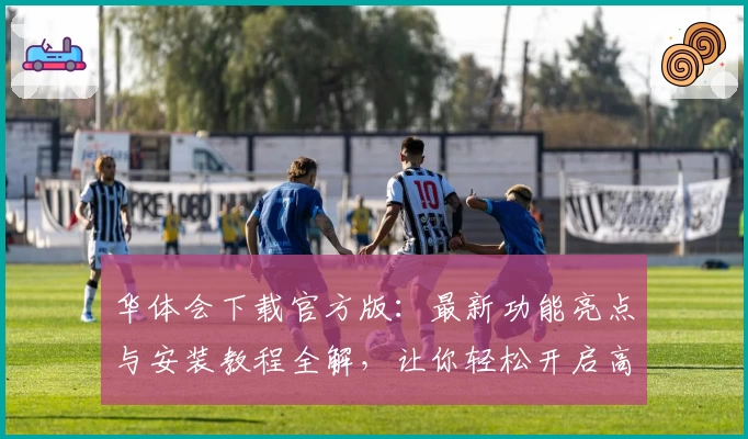 华体会下载官方版:最新功能亮点与安装教程全解,让你轻松开启高品质体验