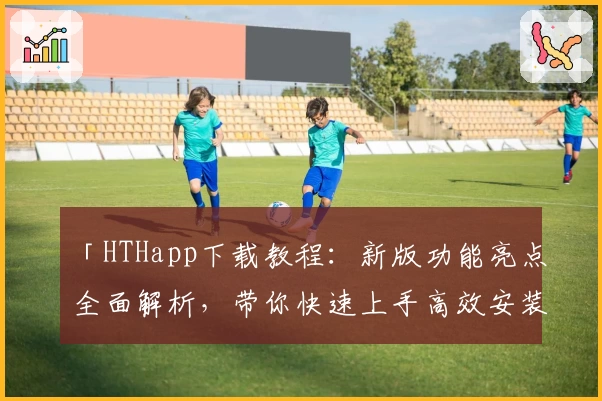 「HTHapp下载教程：新版功能亮点全面解析，带你快速上手高效安装使用」
